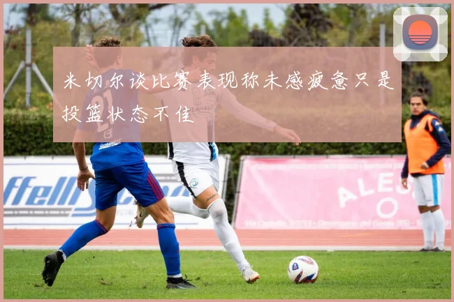 米切尔谈比赛表现称未感疲惫只是投篮状态不佳