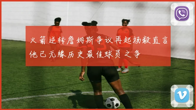 火箭逆转詹姆斯争议再起杨毅直言他已无缘历史最佳球员之争