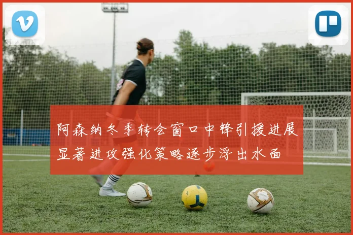 阿森纳冬季转会窗口中锋引援进展显著进攻强化策略逐步浮出水面