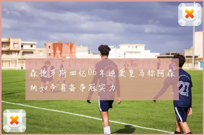 森德罗斯回忆06年逆袭皇马称阿森纳如今具备争冠实力