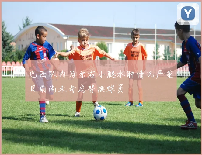 巴西队内马尔右小腿水肿情况严重目前尚未考虑替换球员