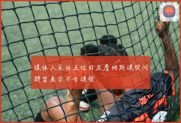 媒体人采访五位好友詹姆斯退役问题皆表示不会退役