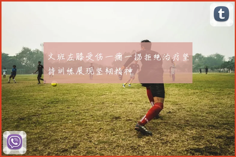 文班左膝受伤一瘸一拐拒绝治疗坚持训练展现坚韧精神