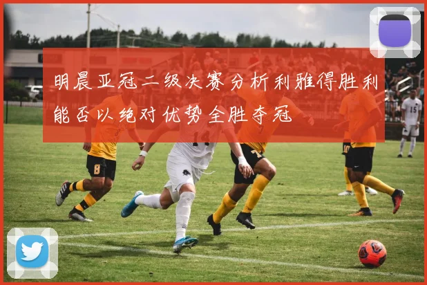 明晨亚冠二级决赛分析利雅得胜利能否以绝对优势全胜夺冠