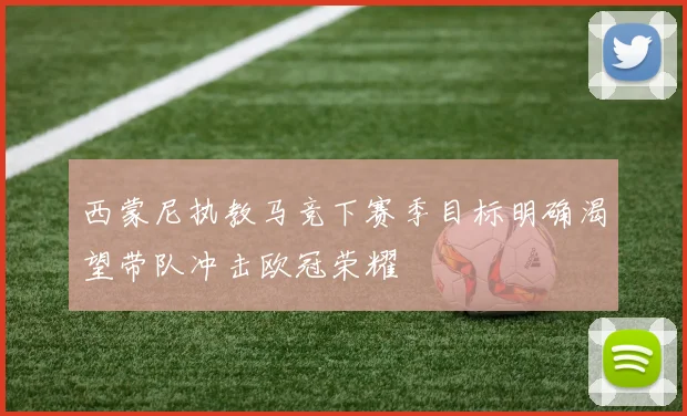 西蒙尼执教马竞下赛季目标明确渴望带队冲击欧冠荣耀