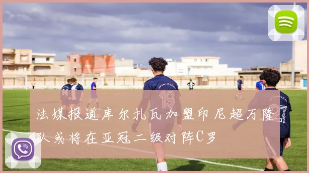 法媒报道库尔扎瓦加盟印尼超万隆队或将在亚冠二级对阵C罗