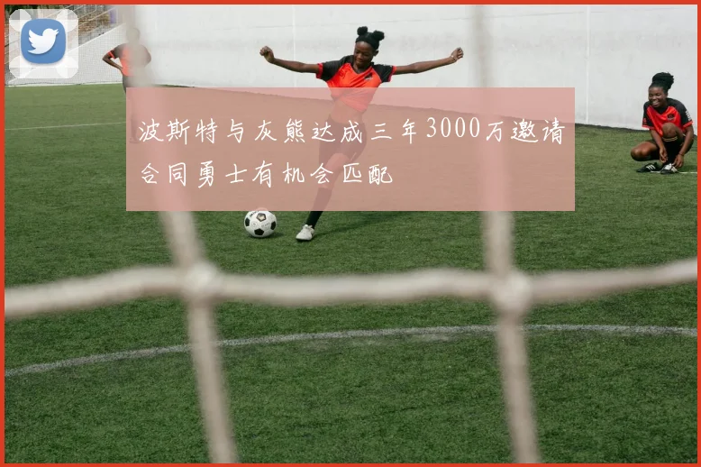 波斯特与灰熊达成三年3000万邀请合同勇士有机会匹配