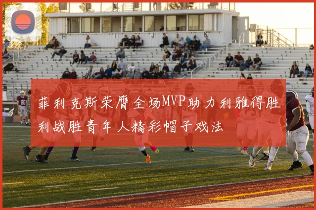菲利克斯荣膺全场MVP助力利雅得胜利战胜青年人精彩帽子戏法