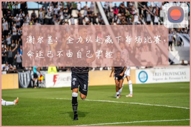 谢尔基：全力以赴赢下每场比赛，命运已不由自己掌控
