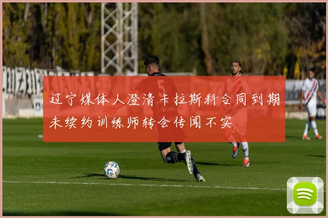 辽宁媒体人澄清卡拉斯科合同到期未续约训练师转会传闻不实