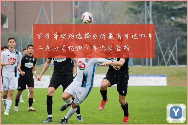 字母哥续约选择分析最高可达四年二点七五亿但今年无法签约
