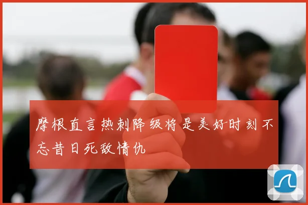 摩根直言热刺降级将是美好时刻不忘昔日死敌情仇