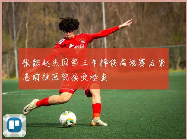 张懿赵杰因第三节摔伤离场赛后紧急前往医院接受检查